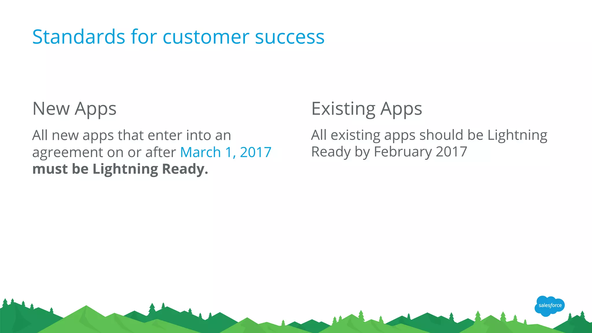 Existing Apps
All existing apps should be Lightning
Ready by February 2017
Standards for customer success
New Apps
All new apps that enter into an
agreement on or after March 1, 2017
must be Lightning Ready.
 