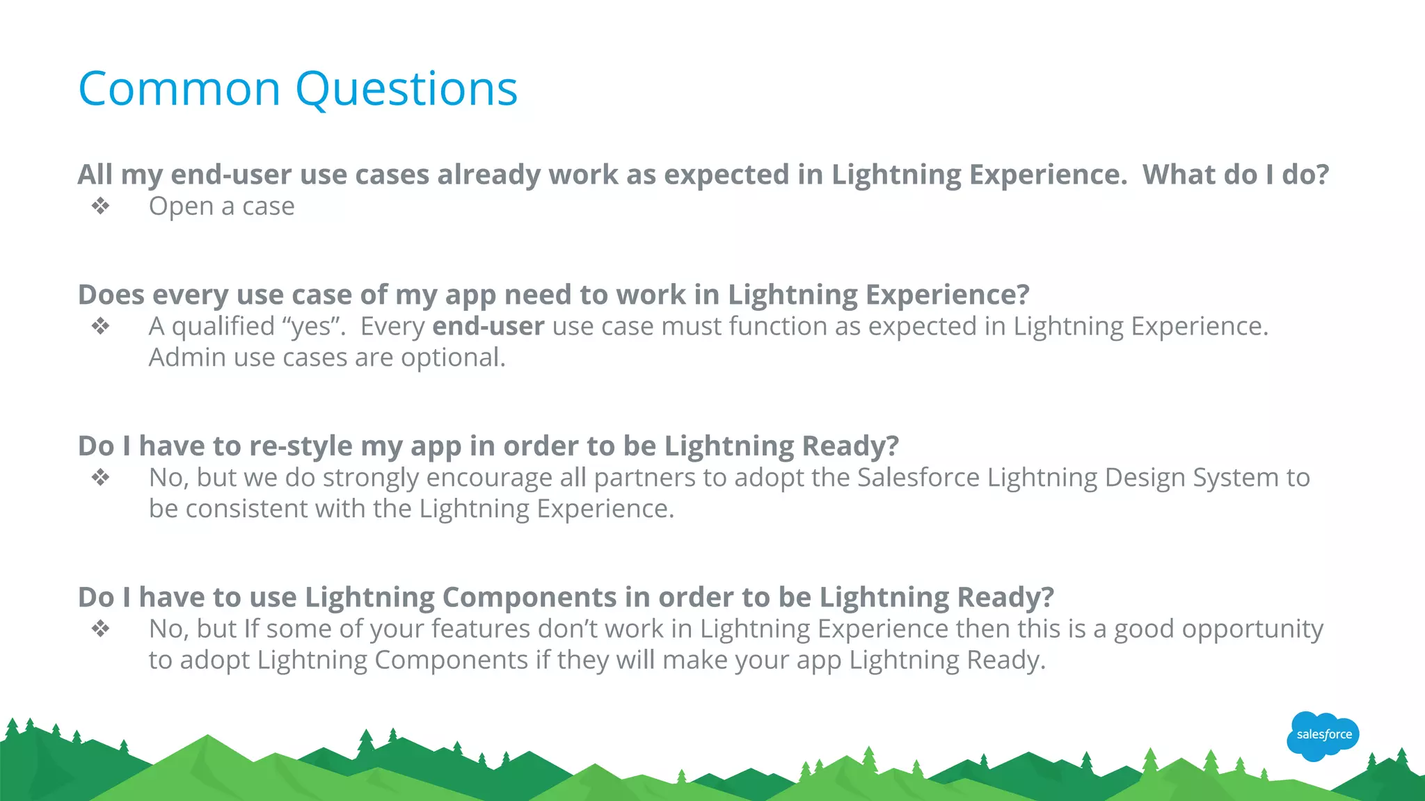 Common Questions
All my end-user use cases already work as expected in Lightning Experience. What do I do?
❖ Open a case
Does every use case of my app need to work in Lightning Experience?
❖ A qualified “yes”. Every end-user use case must function as expected in Lightning Experience.
Admin use cases are optional.
Do I have to re-style my app in order to be Lightning Ready?
❖ No, but we do strongly encourage all partners to adopt the Salesforce Lightning Design System to
be consistent with the Lightning Experience.
Do I have to use Lightning Components in order to be Lightning Ready?
❖ No, but If some of your features don’t work in Lightning Experience then this is a good opportunity
to adopt Lightning Components if they will make your app Lightning Ready.
 