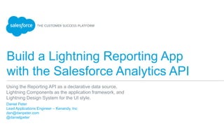 Build a Lightning Reporting App
with the Salesforce Analytics API
​ Daniel Peter
​ Lead Applications Engineer – Kenandy, Inc
​ dan@danpeter.com
​ @danieljpeter
Using the Reporting API as a declarative data source,
Lightning Components as the application framework, and
Lightning Design System for the UI style.
 