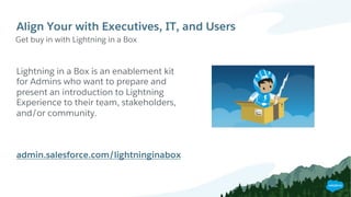 Align Your with Executives, IT, and Users
Get buy in with Lightning in a Box
Lightning in a Box is an enablement kit
for Admins who want to prepare and
present an introduction to Lightning
Experience to their team, stakeholders,
and/or community.
admin.salesforce.com/lightninginabox
 