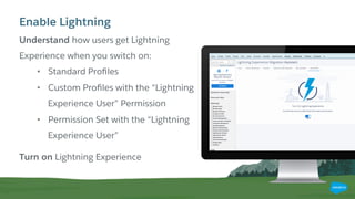 Understand how users get Lightning
Experience when you switch on:
•  Standard Proﬁles
•  Custom Proﬁles with the “Lightning
Experience User” Permission
•  Permission Set with the “Lightning
Experience User”
Turn on Lightning Experience
Enable Lightning
 