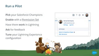 Run a Pilot
Pick your Salesforce Champions
Enable with a Permission Set
Have them work in Lightning
Ask for feedback
Tune your Lightning Experience
conﬁguration
 