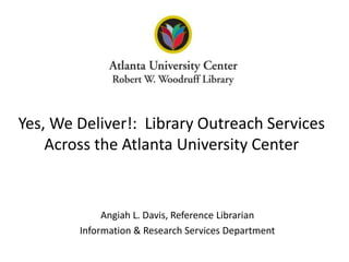 Angiah L. Davis, Reference LibrarianInformation & Research Services DepartmentYes, We Deliver!:  Library Outreach Services Across the Atlanta University Center
