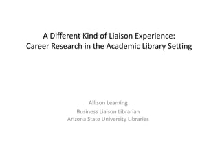 ADifferent Kind of Liaison Experience: Career Research in the Academic Library SettingAllison LeamingBusiness Liaison LibrarianArizona State University Libraries