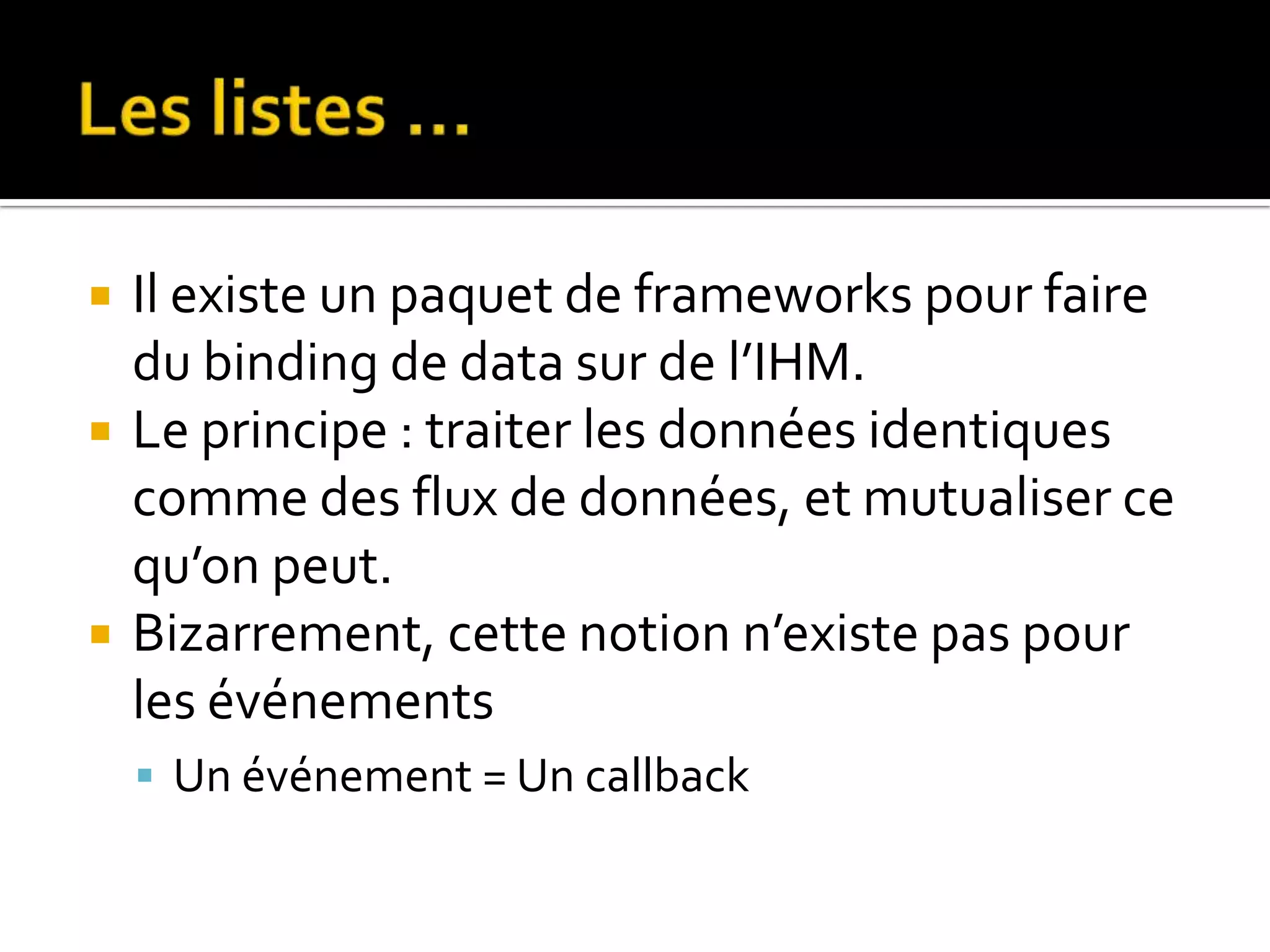  Il existe un paquet de frameworks pour faire du binding de data sur de l’IHM.  Le principe : traiter les données identiques comme des flux de données, et mutualiser ce qu’on peut.  Bizarrement, cette notion n’existe pas pour les événements  Un événement = Un callback 