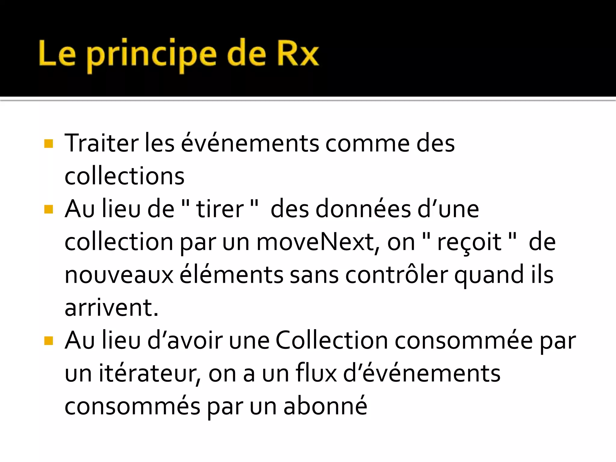  Traiter les événements comme des collections  Au lieu de " tirer " des données d’une collection par un moveNext, on " reçoit " de nouveaux éléments sans contrôler quand ils arrivent.  Au lieu d’avoir une Collection consommée par un itérateur, on a un flux d’événements consommés par un abonné 