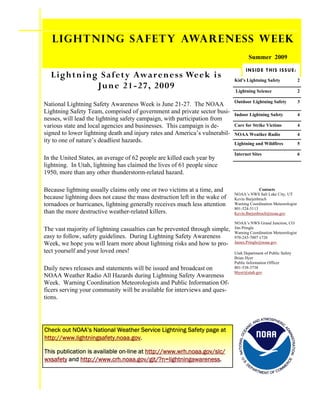 Lightning Safety Awareness Week
                                                                                               SummerG 20090 4
                                                                                                SPRIN , 20

                                                                                         I N S ID E T H I S I S S U E :
  Lightning Safety Awareness Week is                                         Kid’s Lightning Safety                                          2
           June 21-27, 2009                                                  Lightning Science                                               2

                                                                             Outdoor Lightning Safety                                        3
National Lightning Safety Awareness Week is June 21-27. The NOAA
Lightning Safety Team, comprised of government and private sector busi-      Indoor Lightning Safety                                         4
nesses, will lead the lightning safety campaign, with participation from
various state and local agencies and businesses. This campaign is de-        Care for Strike Victims                                         4
signed to lower lightning death and injury rates and America’s vulnerabil-   NOAA Weather Radio                                              4
ity to one of nature’s deadliest hazards.                                    Lightning and Wildfires                                         5

                                                                             Internet Sites                                                  6
In the United States, an average of 62 people are killed each year by
lightning. In Utah, lightning has claimed the lives of 61 people since
1950, more than any other thunderstorm-related hazard.

Because lightning usually claims only one or two victims at a time, and                   Contacts
                                                                             NOAA’s NWS Salt Lake City, UT
because lightning does not cause the mass destruction left in the wake of    Kevin Barjenbruch
tornadoes or hurricanes, lightning generally receives much less attention    Warning Coordination Meteorologist
                                                                             801-524-5113
than the more destructive weather-related killers.                           Kevin.Barjenbruch@noaa.gov

                                                                             NOAA’s NWS Grand Junction, CO
The vast majority of lightning casualties can be prevented through simple,   Jim Pringle
                                                                             Warning Coordination Meteorologist
easy to follow, safety guidelines. During Lightning Safety Awareness         970-243-7007 x726
Week, we hope you will learn more about lightning risks and how to pro-      James.Pringle@noaa.gov

tect yourself and your loved ones!                                           Utah Department of Public Safety
                                                                             Brian Hyer
                                                                             Public Information Officer
Daily news releases and statements will be issued and broadcast on           801-538-3738
                                                                             bhyer@utah.gov
NOAA Weather Radio All Hazards during Lightning Safety Awareness
Week. Warning Coordination Meteorologists and Public Information Of-
ficers serving your community will be available for interviews and ques-
tions.


                                                                                                       D ATMOSPHER
                                                                                                     AN           IC
                                                                                                 C
                                                                                               NI
Check out NOAA’s National Weather Service Lightning Safety page at
                                                                                                                            AD
                                                                                          EA




                                                                                                                              MI
                                                                               NATIONAL OC




http://www.lightningsafety.noaa.gov.
                                                                                                                                NIS
                                                                                                                                   TRATION




This publication is available on-line at http://www.wrh.noaa.gov/slc/
wxsafety and http://www.crh.noaa.gov/gjt/?n=lightningawareness.
                                                                                 U.




                                                                                                                                 E
                                                                                                                             RC
                                                                                    S.




                                                                                               EP
                                                                                        D




                                                                                                                            E




                                                                                                    AR
                                                                                                                       O   MM
                                                                                                         TME
                                                                                                               NT OF C
 