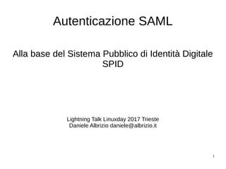1
Autenticazione SAML
Alla base del Sistema Pubblico di Identità Digitale
SPID
Lightning Talk Linuxday 2017 Trieste
Daniele Albrizio daniele@albrizio.it
 