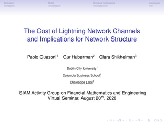 Motivation Model Structural Implications Conclusion
The Cost of Lightning Network Channels
and Implications for Network Structure
Paolo Guasoni1
Gur Huberman2
Clara Shikhelman3
Dublin City University1
Columbia Business School2
Chaincode Labs3
SIAM Activity Group on Financial Mathematics and Engineering
Virtual Seminar, August 20th
, 2020
 