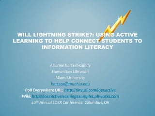 WILL LIGHTNING STRIKE?: USING ACTIVE
LEARNING TO HELP CONNECT STUDENTS TO
         INFORMATION LITERACY


                   Arianne Hartsell-Gundy
                    Humanities Librarian
                      Miami University
                   hartsea@muohio.edu
   Poll Everywhere URL: http://tinyurl.com/loexactive
  Wiki: http://loexactivelearningexamples.pbworks.com
       40th Annual LOEX Conference, Columbus, OH
 