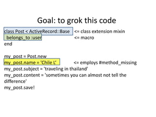 Goal: to grok this code
class Post < ActiveRecord::Base <= class extension mixin
 belongs_to :user               <= macro
end

my_post = Post.new
my_post.name = 'Chile L‘          <= employs #method_missing
my_post.subject = 'traveling in thailand'
my_post.content = 'sometimes you can almost not tell the
difference'
my_post.save!
 
