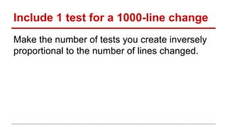 Include 1 test for a 1000-line change 
Make the number of tests you create inversely 
proportional to the number of lines ...
