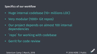 Specifics of our workflow
? Huge internal codebase (10+ millions LOC)
? Very modular (1000+ Git repos)
? Our project depends on almost 100 internal
dependencies
? `repo` for working with codebase
? Gerrit for code review
? 2018 HERE | PublicSelenium Camp | March, 2018
 