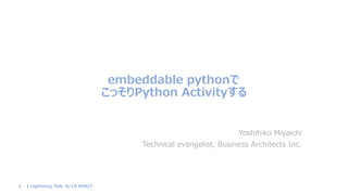 embeddable pythonで
こっそりPython Activityする
Yoshihiko Miyaichi
Technical evangelist, Business Architects Inc.
| Lightning Talk. 8/10 RPALT1
 