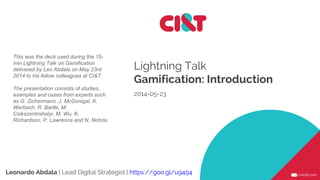 Lightning Talk
Gamification: Introduction
2014-05-23
Leonardo Abdala | Lead Digital Strategist | https://goo.gl/u9494
This was the deck used during the 15-
min Lightning Talk on Gamification
delivered by Leo Abdala on May 23rd
2014 to his fellow colleagues at CI&T.
The presentation consists of studies,
examples and cases from experts such
as G. Zichermann, J. McGonigal, K.
Werbach, R. Bartle, M.
Csikszentmihalyi, M. Wu, K.
Richardson, P. Lawrence and N. Nohria.
 