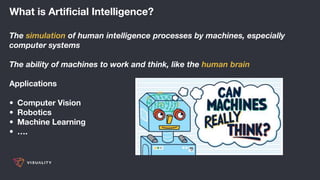 What is Artificial Intelligence?
The simulation of human intelligence processes by machines, especially
computer systems
The ability of machines to work and think, like the human brain
Applications
• Computer Vision
• Robotics
• Machine Learning
• ….
 