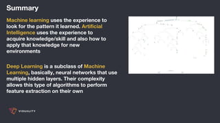 Summary
Machine learning uses the experience to
look for the pattern it learned. Artificial
Intelligence uses the experience to
acquire knowledge/skill and also how to
apply that knowledge for new
environments
Deep Learning is a subclass of Machine
Learning, basically, neural networks that use
multiple hidden layers. Their complexity
allows this type of algorithms to perform
feature extraction on their own
 