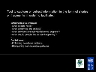Tool to capture or collect information in the form of stories
or fragments in order to facilitate:
Information to emerge:
- what people need?
- what dynamics are at play?
- what services are not yet delivered properly?
- what would people like to see happening?
-…
Decision on:
- Enforcing beneficial patterns
- Dampening non-desirable patterns

 