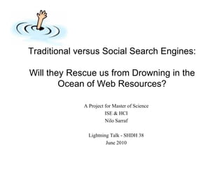Traditional versus Social Search Engines:

Will they Rescue us from Drowning in the
        Ocean of Web Resources?

             A Project for Master of Science
                       ISE & HCI
                       Nilo Sarraf

               Lightning Talk - SHDH 38
                       June 2010
 