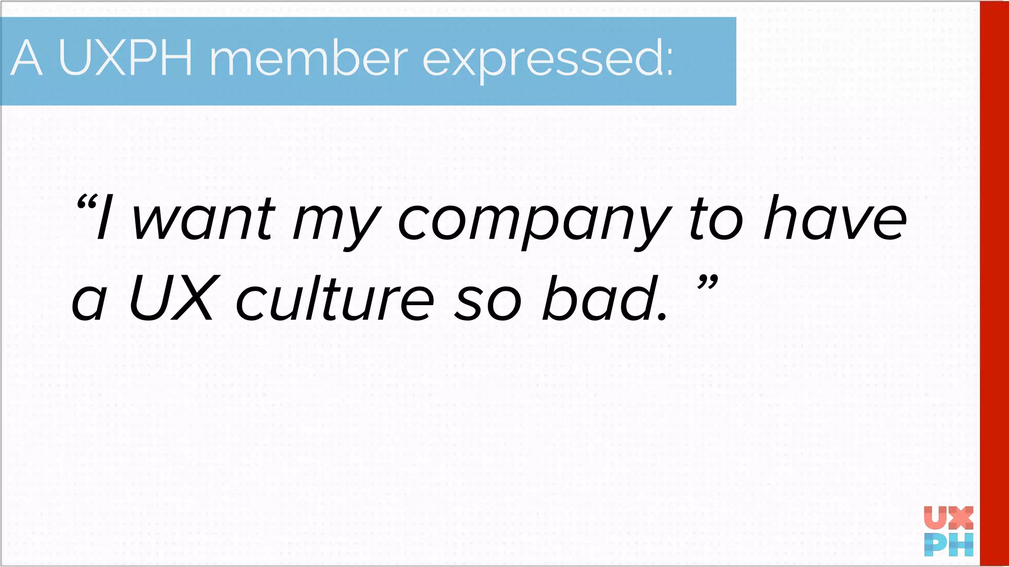 “I want my company to have
a UX culture so bad. ”
A UXPH member expressed: