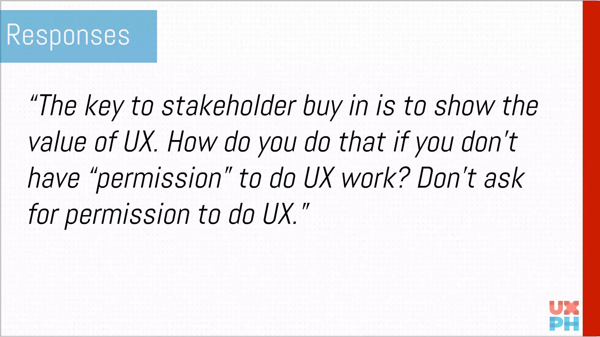 “The key to stakeholder buy in is to show the
value of UX. How do you do that if you don’t
have “permission” to do UX work? Don’t ask
for permission to do UX.”
Responses