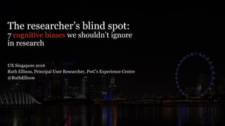 The researcher’s blind spot:
7 cognitive biases we shouldn’t ignore
in research
UX Singapore 2016
Ruth Ellison, Principal User Researcher, PwC’s Experience Centre
@RuthEllison
 