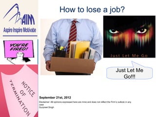 How to lose a job?




                                                                                              Just Let Me
Beer mug.jpg                                                                                     Go!!!


               September 21st, 2012
               Disclaimer: All opinions expressed here are mine and does not reflect the Firm’s outlook in any
               case
               Gurpreet Singh
 