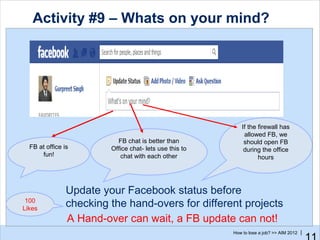 Activity #9 – Whats on your mind?




                                                            If the firewall has
                                                             allowed FB, we
                           FB chat is better than            should open FB
  FB at office is        Office chat- lets use this to       during the office
      fun!                  chat with each other                   hours




                Update your Facebook status before
 100
Likes
                checking the hand-overs for different projects
                A Hand-over can wait, a FB update can not!
                                                         How to lose a job? >> AIM 2012 |
 