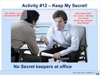 Activity #12 – Keep My Secret!
 Jack, Buddy, I just got                     Wow! Super Cool!
interviewed in ABC firm                    Don’t worry, I will keep
                                                 your secret!
                                            By the way, what are
                                                they offering?




           No Secret keepers at office
                                           How to lose a job? >> AIM 2012 |
 