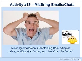 Activity #13 – Misfiring Emails/Chats




   Misfiring emails/chats (containing Back biting of
colleagues/Boss) to “wrong recipients” can be “lethal”

                                          How to lose a job? >> AIM 2012 |
 