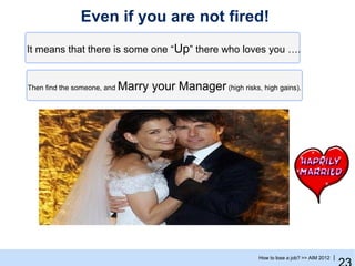 Even if you are not fired!
It means that there is some one “Up” there who loves you ….


Then find the someone, and   Marry your Manager (high risks, high gains).




                                                              How to lose a job? >> AIM 2012 |
 