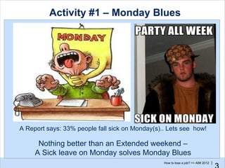 Activity #1 – Monday Blues




A Report says: 33% people fall sick on Monday(s).. Lets see how!

      Nothing better than an Extended weekend –
     A Sick leave on Monday solves Monday Blues
                                                 How to lose a job? >> AIM 2012 |
 