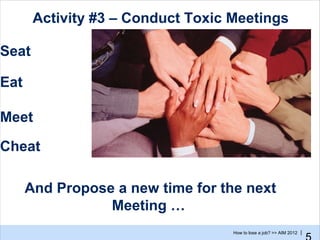 Activity #3 – Conduct Toxic Meetings

Seat

Eat

Meet

Cheat

      And Propose a new time for the next
                 Meeting …
                                   How to lose a job? >> AIM 2012 |
 
