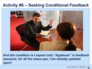 Activity #6 – Seeking Conditional Feedback




And the condition is I expect only “Applause” in feedback
sessions, for all the mess-ups, I am already updated
upon!
                                          How to lose a job? >> AIM 2012 |
 