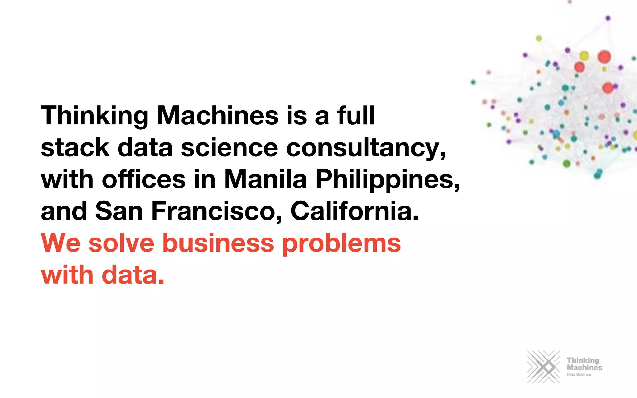 Thinking Machines is a full 
stack data science consultancy, 
with oﬃces in Manila Philippines,
and San Francisco, California. 
We solve business problems 
with data. 
 