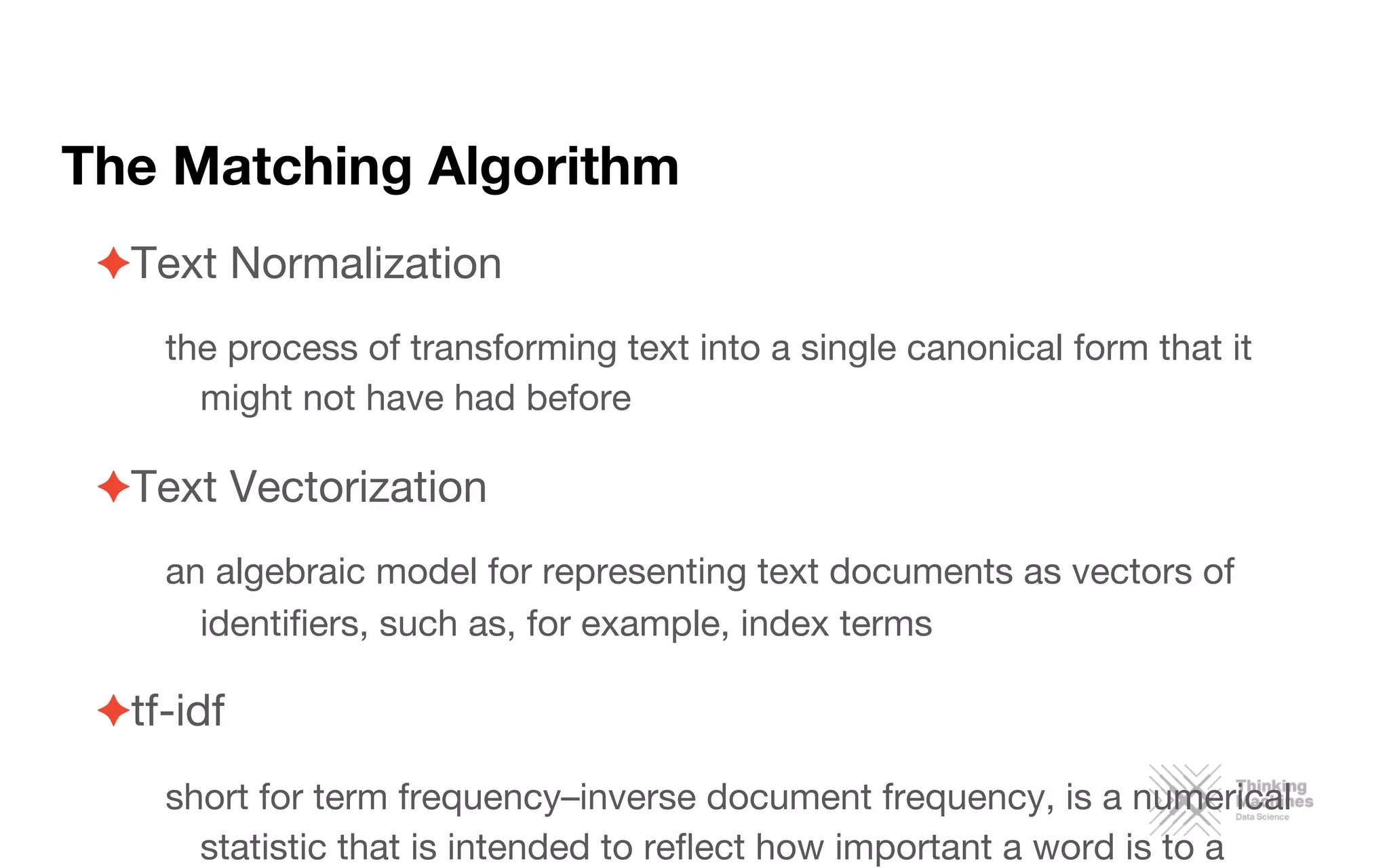 The Matching Algorithm

✦ Text Normalization
the process of transforming text into a single canonical form that it
might not have had before
✦ Text Vectorization
an algebraic model for representing text documents as vectors of
identiﬁers, such as, for example, index terms
✦ tf-idf 
short for term frequency–inverse document frequency, is a numerical
statistic that is intended to reﬂect how important a word is to a
 