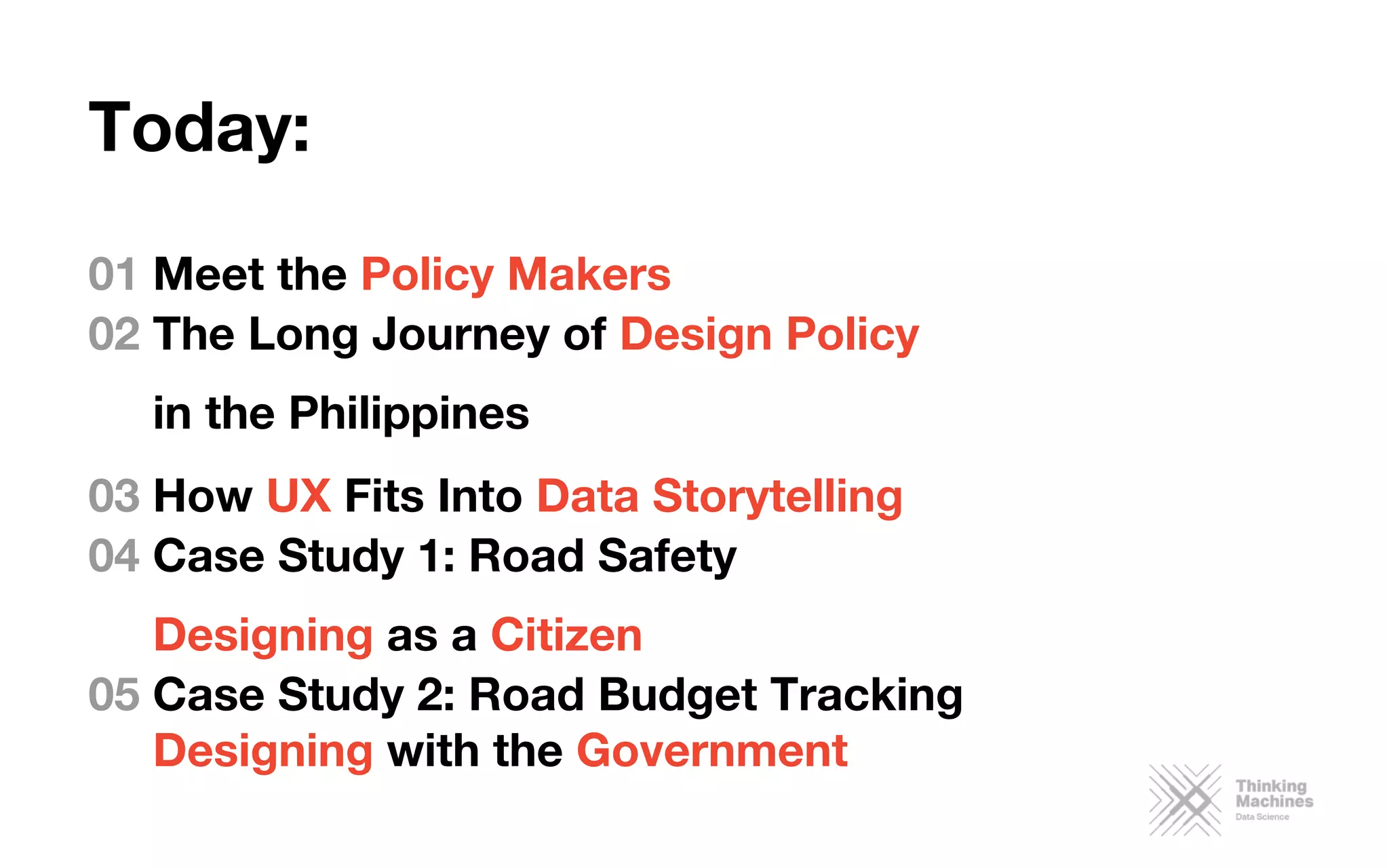 Today:

01 Meet the Policy Makers
02 The Long Journey of Design Policy 
in the Philippines
03 How UX Fits Into Data Storytelling
04 Case Study 1: Road Safety
Designing as a Citizen
05 Case Study 2: Road Budget Tracking
Designing with the Government
 