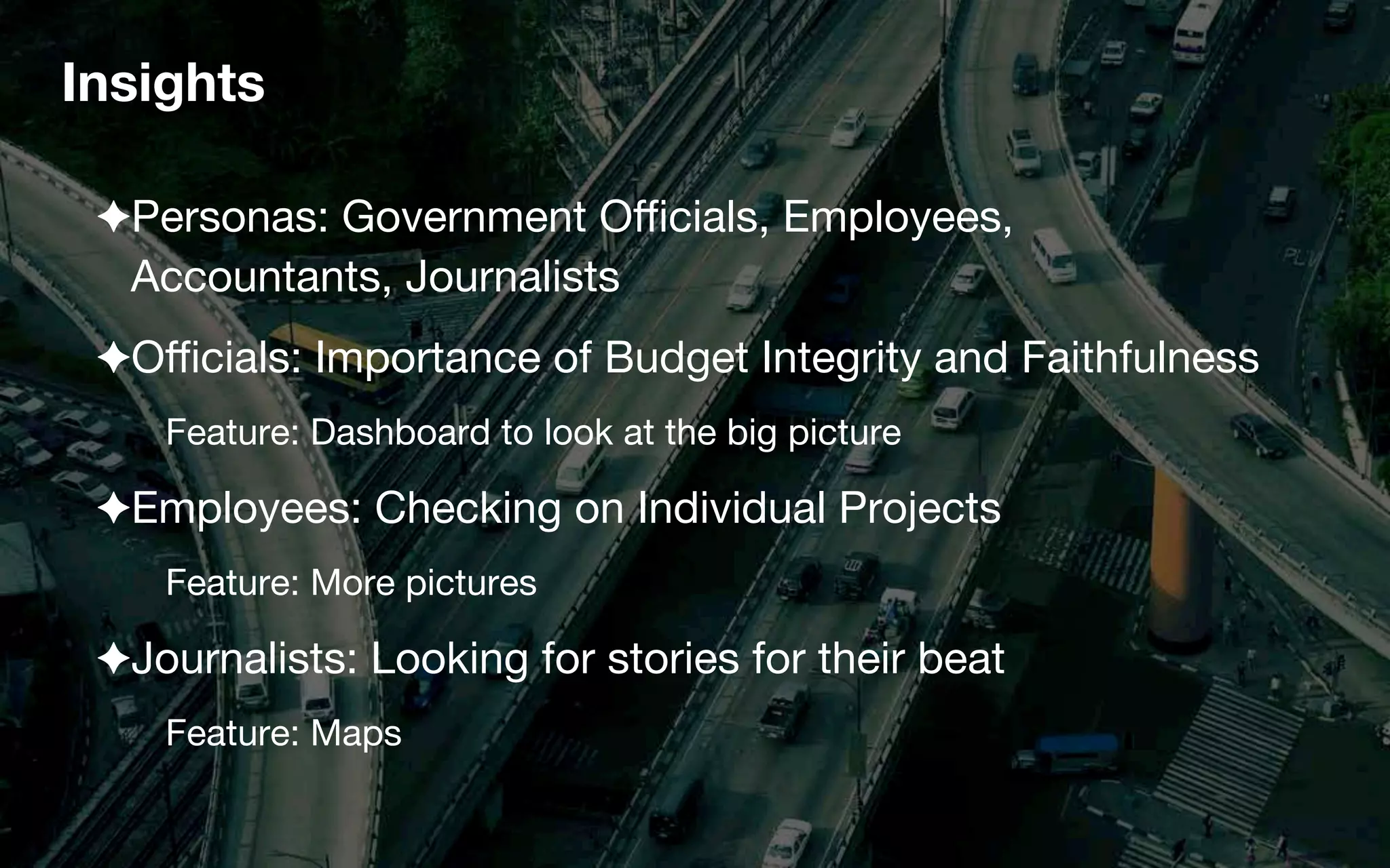 Insights
✦ Personas: Government Oﬃcials, Employees,  
Accountants, Journalists
✦ Oﬃcials: Importance of Budget Integrity and Faithfulness
Feature: Dashboard to look at the big picture
✦ Employees: Checking on Individual Projects
Feature: More pictures
✦ Journalists: Looking for stories for their beat
Feature: Maps
 