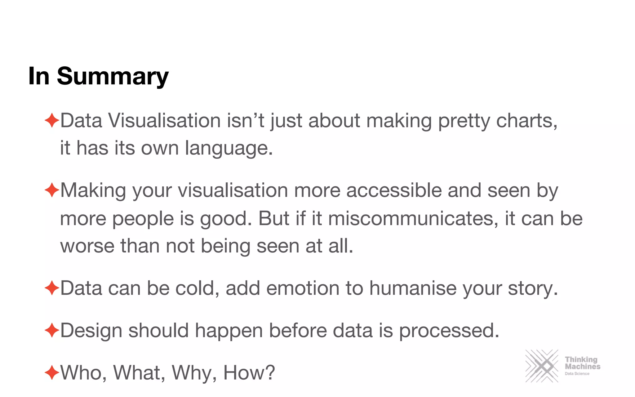 In Summary
✦ Data Visualisation isn’t just about making pretty charts,  
it has its own language.
✦ Making your visualisation more accessible and seen by
more people is good. But if it miscommunicates, it can be
worse than not being seen at all.
✦ Data can be cold, add emotion to humanise your story.
✦ Design should happen before data is processed.
✦ Who, What, Why, How?
 