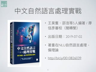 中⽂文⾃自然語⾔言處理理實戰
6
• 王昊奮、邵浩等5⼈人編著 / 廖
信彥審校（簡轉繁）
• 出版⽇日期：2019-07-02
• 著重在NLU⾃自然語⾔言處理理，
偏理理論
• http://bit.ly/0010826039
 