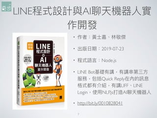 7
• 作者：黃⼠士嘉、林林敬傑
• 出版⽇日期：2019-07-23
• 程式語⾔言：Node.js
• LINE Bot基礎有講，有講串串第三⽅方
服務，包括Quick Reply在內的訊息
格式都有介紹，有講LIFF、LINE
Login，使⽤用NLP.js打造AI聊天機器⼈人
• http://bit.ly/0010828041
LINE程式設計與AI聊天機器⼈人實
作開發
 