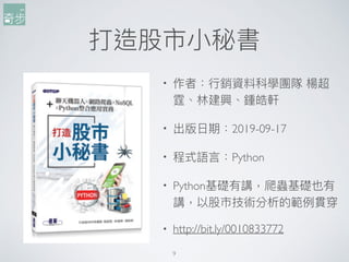 打造股市⼩小秘書
9
• 作者：⾏行行銷資料科學團隊 楊超
霆、林林建興、鍾皓軒
• 出版⽇日期：2019-09-17
• 程式語⾔言：Python
• Python基礎有講，爬蟲基礎也有
講，以股市技術分析的範例例貫穿
• http://bit.ly/0010833772
 