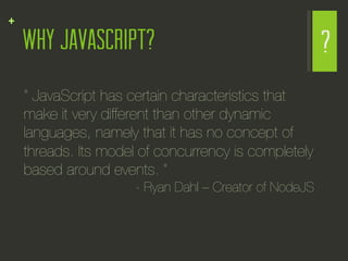 +
    WHY JAVASCRIPT?                                      ?
    “ JavaScript has certain characteristics that
    make it very different than other dynamic
    languages, namely that it has no concept of
    threads. Its model of concurrency is completely
    based around events. ” 
                      - Ryan Dahl – Creator of NodeJS
 