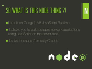 +
    So what is this Node thing ?!                             N
    n It’s   built on Google’s V8 JavaScript Runtime
    n It allows you to build scalable network applications
      using JavaScript on the server-side.
    n    It’s fast because it’s mostly C code
 