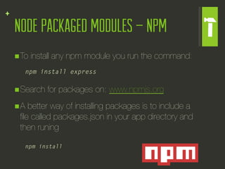 +
    Node Packaged Modules – NPM
    n To   install any npm module you run the command:
       npm install express

    n Search   for packages on: www.npmjs.org
    n A better way of installing packages is to include a
      ﬁle called packages.json in your app directory and
      then runing

       npm install
 
