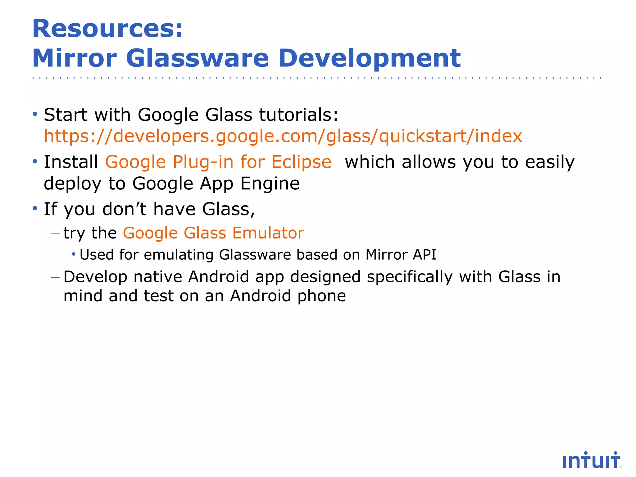 Resources:
Mirror Glassware Development
• Start with Google Glass tutorials:
https://developers.google.com/glass/quickstart/index
• Install Google Plug-in for Eclipse which allows you to easily
deploy to Google App Engine
• If you don’t have Glass,
– try the Google Glass Emulator
• Used for emulating Glassware based on Mirror API

– Develop native Android app designed specifically with Glass in
mind and test on an Android phone

 