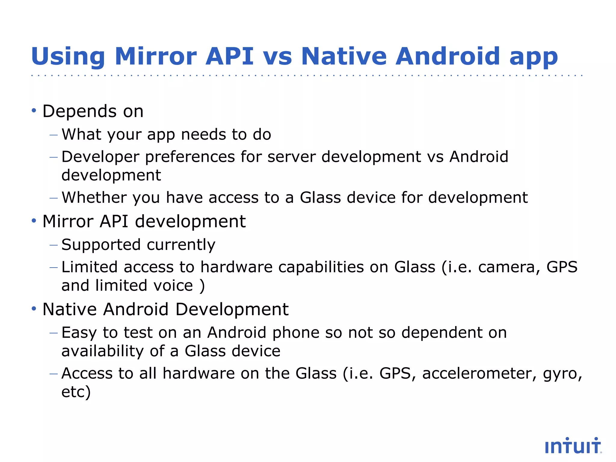 Using Mirror API vs Native Android app
• Depends on
– What your app needs to do
– Developer preferences for server development vs Android
development
– Whether you have access to a Glass device for development

• Mirror API development
– Supported currently
– Limited access to hardware capabilities on Glass (i.e. camera, GPS
and limited voice )

• Native Android Development
– Easy to test on an Android phone so not so dependent on
availability of a Glass device
– Access to all hardware on the Glass (i.e. GPS, accelerometer, gyro,
etc)

 