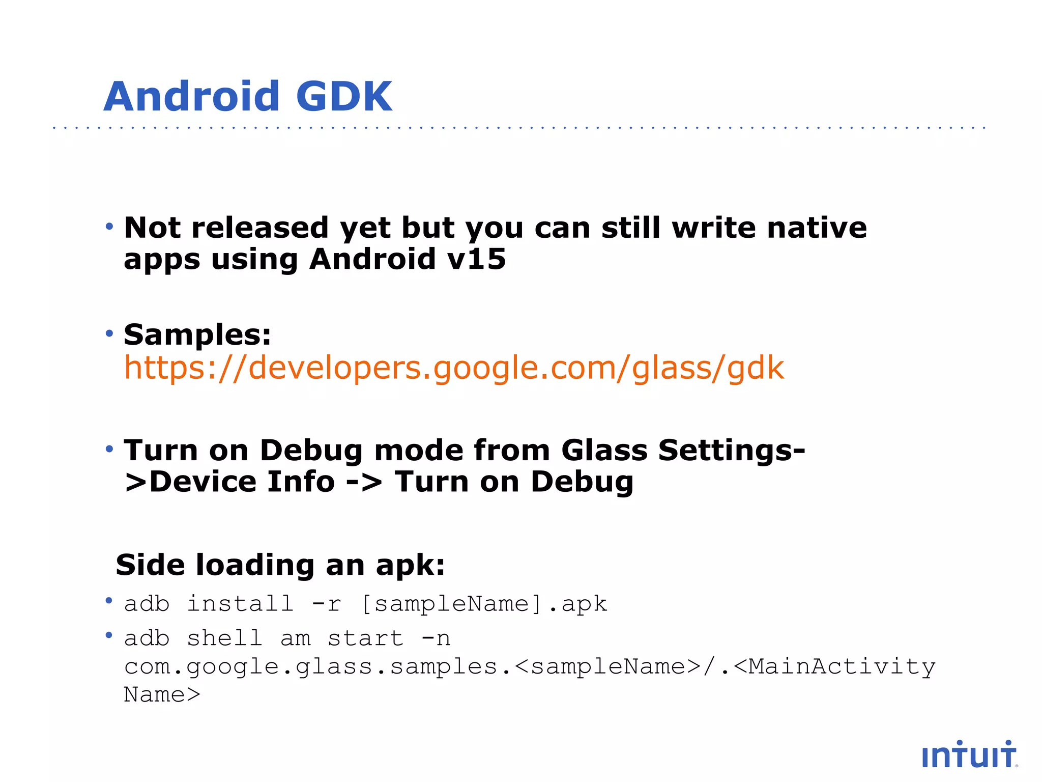 Android GDK
• Not released yet but you can still write native
apps using Android v15
• Samples:

https://developers.google.com/glass/gdk

• Turn on Debug mode from Glass Settings>Device Info -> Turn on Debug
Side loading an apk:
• adb install -r [sampleName].apk
• adb shell am start -n
com.google.glass.samples.<sampleName>/.<MainActivity
Name>

 