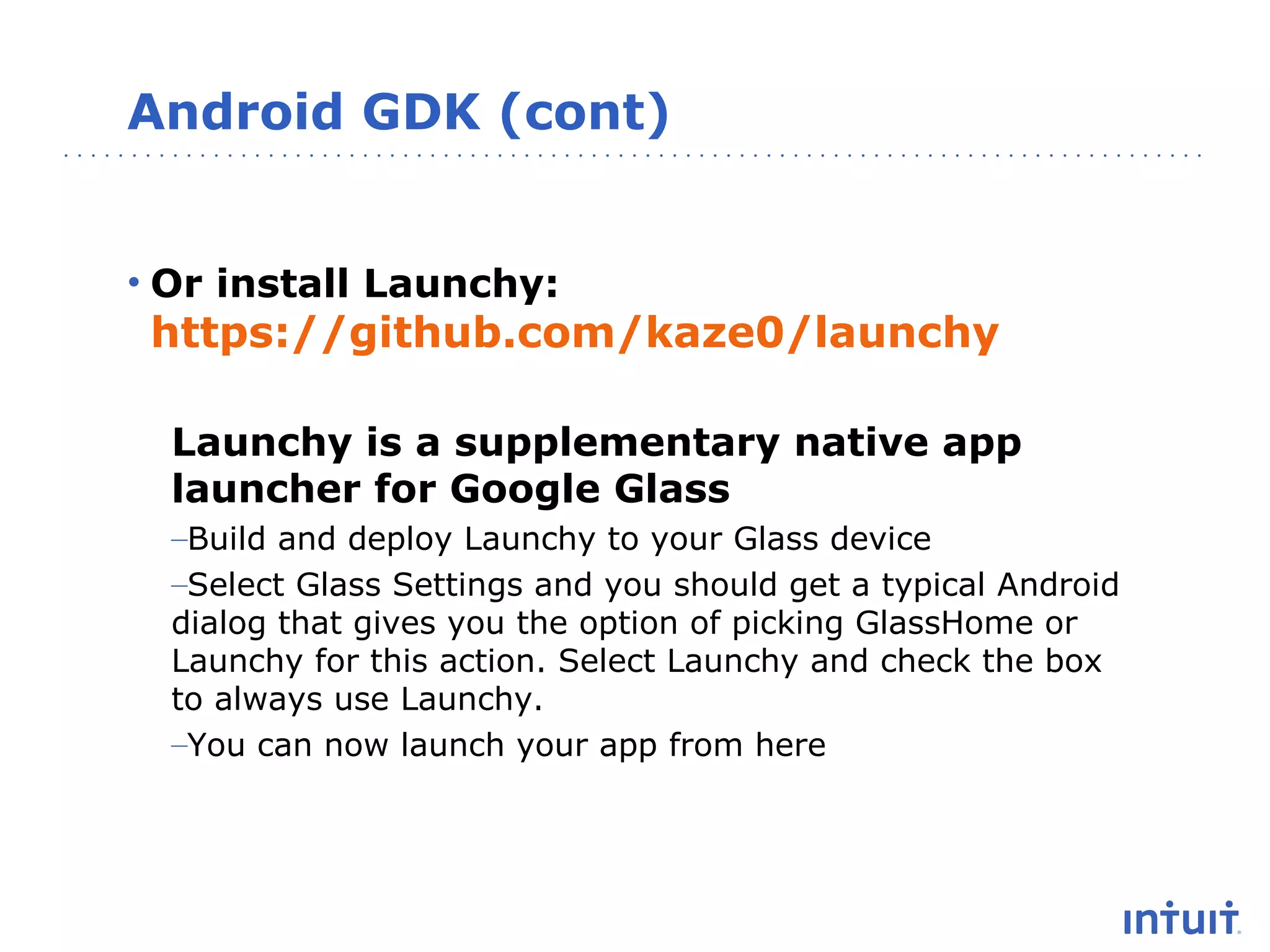 Android GDK (cont)
• Or install Launchy:

https://github.com/kaze0/launchy
Launchy is a supplementary native app
launcher for Google Glass
–Build and deploy Launchy to your Glass device
–Select Glass Settings and you should get a typical Android
dialog that gives you the option of picking GlassHome or
Launchy for this action. Select Launchy and check the box
to always use Launchy.
–You can now launch your app from here

 