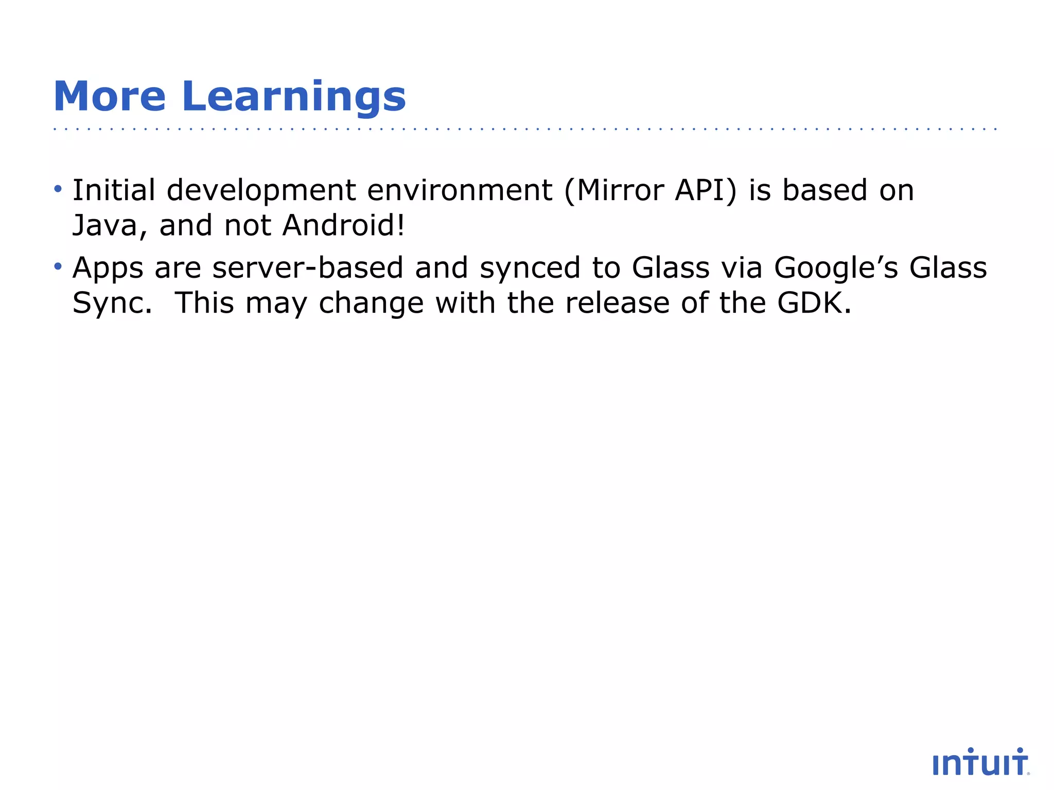 More Learnings
• Initial development environment (Mirror API) is based on
Java, and not Android!
• Apps are server-based and synced to Glass via Google’s Glass
Sync. This may change with the release of the GDK.

 